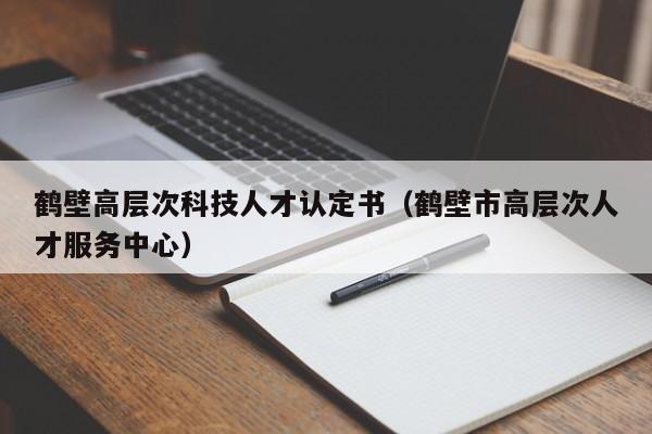 鹤壁高层次科技人才认定书（鹤壁市高层次人才服务中心）-第1张图片-科学人才网 - 优质科学人才招聘平台