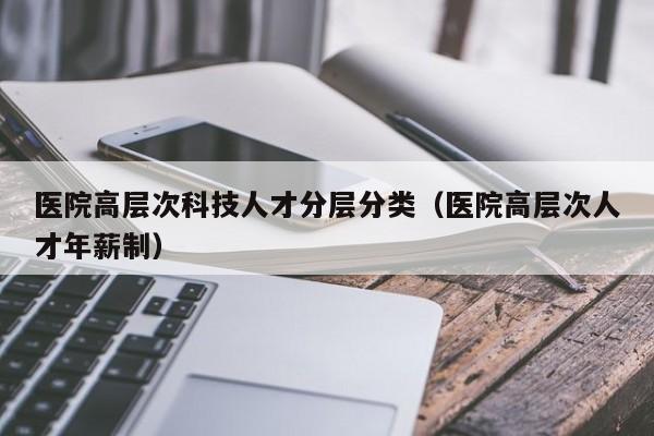 医院高层次科技人才分层分类（医院高层次人才年薪制）-第1张图片-科学人才网 - 优质科学人才招聘平台