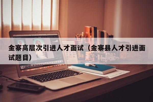 金寨高层次引进人才面试（金寨县人才引进面试题目）-第1张图片-科学人才网 - 优质科学人才招聘平台