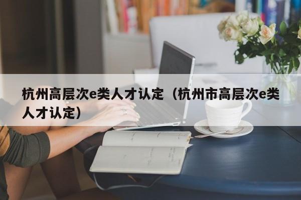 杭州高层次e类人才认定（杭州市高层次e类人才认定）-第1张图片-科学人才网 - 优质科学人才招聘平台