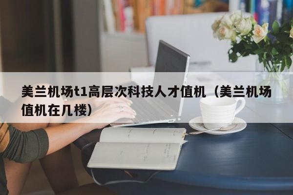 美兰机场t1高层次科技人才值机（美兰机场值机在几楼）-第1张图片-科学人才网 - 优质科学人才招聘平台