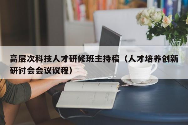 高层次科技人才研修班主持稿（人才培养创新研讨会会议议程）-第1张图片-科学人才网 - 优质科学人才招聘平台