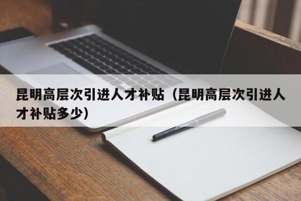 昆明高层次引进人才补贴（昆明高层次引进人才补贴多少）-第1张图片-科学人才网 - 优质科学人才招聘平台