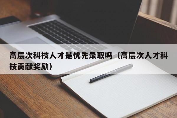 高层次科技人才是优先录取吗（高层次人才科技贡献奖励）-第1张图片-科学人才网 - 优质科学人才招聘平台