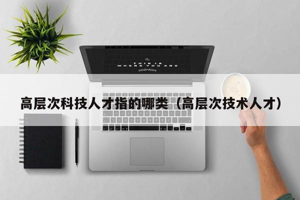 高层次科技人才指的哪类（高层次技术人才）-第1张图片-科学人才网 - 优质科学人才招聘平台