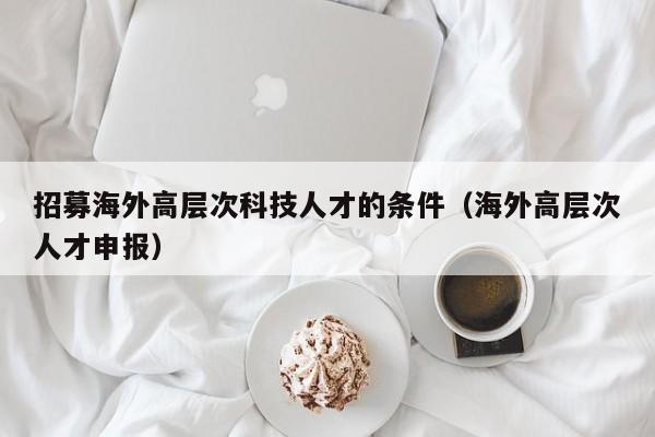 招募海外高层次科技人才的条件（海外高层次人才申报）-第1张图片-科学人才网 - 优质科学人才招聘平台
