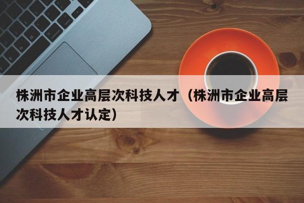 株洲市企业高层次科技人才（株洲市企业高层次科技人才认定）-第1张图片-科学人才网 - 优质科学人才招聘平台