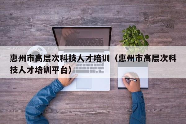 惠州市高层次科技人才培训（惠州市高层次科技人才培训平台）-第1张图片-科学人才网 - 优质科学人才招聘平台