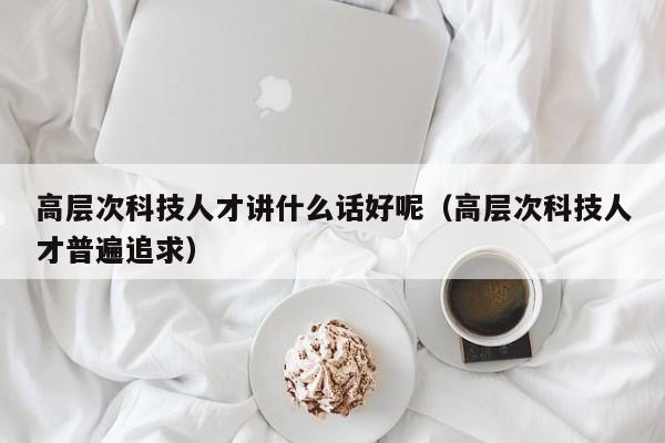 高层次科技人才讲什么话好呢（高层次科技人才普遍追求）-第1张图片-科学人才网 - 优质科学人才招聘平台