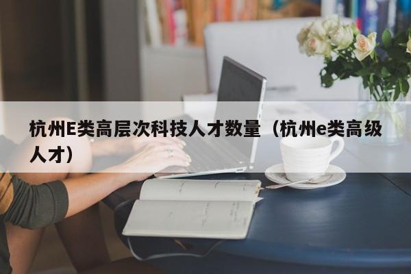 杭州E类高层次科技人才数量（杭州e类高级人才）-第1张图片-科学人才网 - 优质科学人才招聘平台