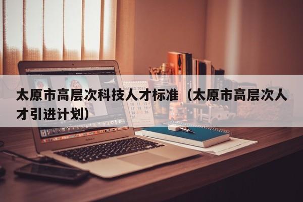 太原市高层次科技人才标准（太原市高层次人才引进计划）-第1张图片-科学人才网 - 优质科学人才招聘平台