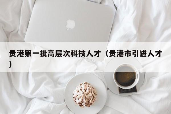 贵港第一批高层次科技人才（贵港市引进人才）-第1张图片-科学人才网 - 优质科学人才招聘平台