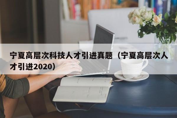 宁夏高层次科技人才引进真题（宁夏高层次人才引进2020）-第1张图片-科学人才网 - 优质科学人才招聘平台