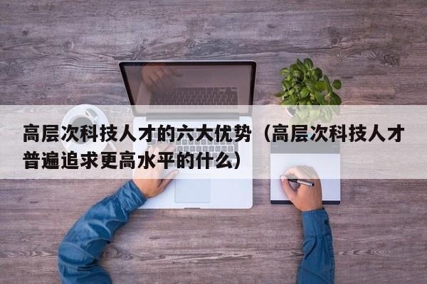 高层次科技人才的六大优势（高层次科技人才普遍追求更高水平的什么）-第1张图片-科学人才网 - 优质科学人才招聘平台