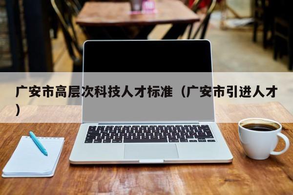 广安市高层次科技人才标准（广安市引进人才）-第1张图片-科学人才网 - 优质科学人才招聘平台