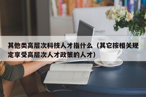 其他类高层次科技人才指什么（其它按相关规定享受高层次人才政策的人才）-第1张图片-科学人才网 - 优质科学人才招聘平台