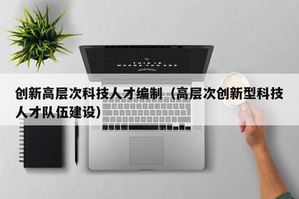 创新高层次科技人才编制（高层次创新型科技人才队伍建设）-第1张图片-科学人才网 - 优质科学人才招聘平台
