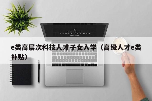 e类高层次科技人才子女入学（高级人才e类补贴）-第1张图片-科学人才网 - 优质科学人才招聘平台