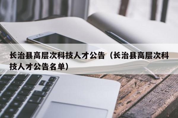 长治县高层次科技人才公告（长治县高层次科技人才公告名单）-第1张图片-科学人才网 - 优质科学人才招聘平台