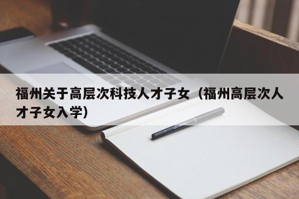 福州关于高层次科技人才子女（福州高层次人才子女入学）-第1张图片-科学人才网 - 优质科学人才招聘平台