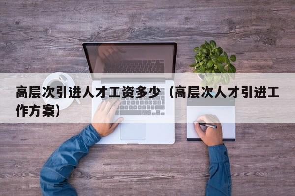 高层次引进人才工资多少（高层次人才引进工作方案）-第1张图片-科学人才网 - 优质科学人才招聘平台