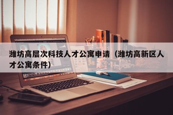 潍坊高层次科技人才公寓申请（潍坊高新区人才公寓条件）-第1张图片-科学人才网 - 优质科学人才招聘平台